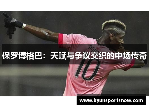 保罗博格巴：天赋与争议交织的中场传奇