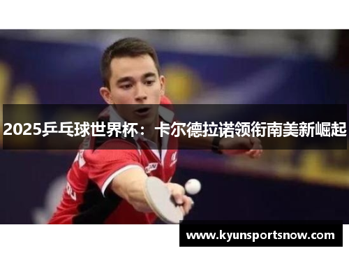 2025乒乓球世界杯：卡尔德拉诺领衔南美新崛起