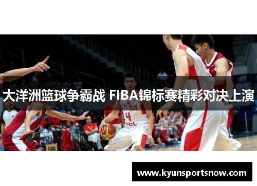 大洋洲篮球争霸战 FIBA锦标赛精彩对决上演
