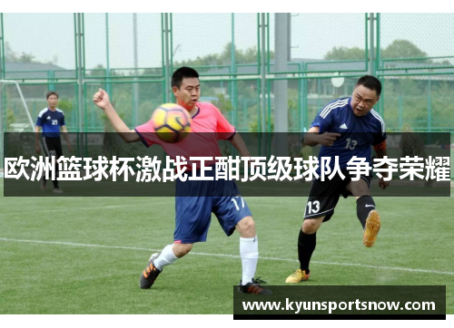 欧洲篮球杯激战正酣顶级球队争夺荣耀