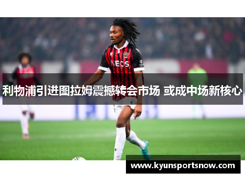 利物浦引进图拉姆震撼转会市场 或成中场新核心